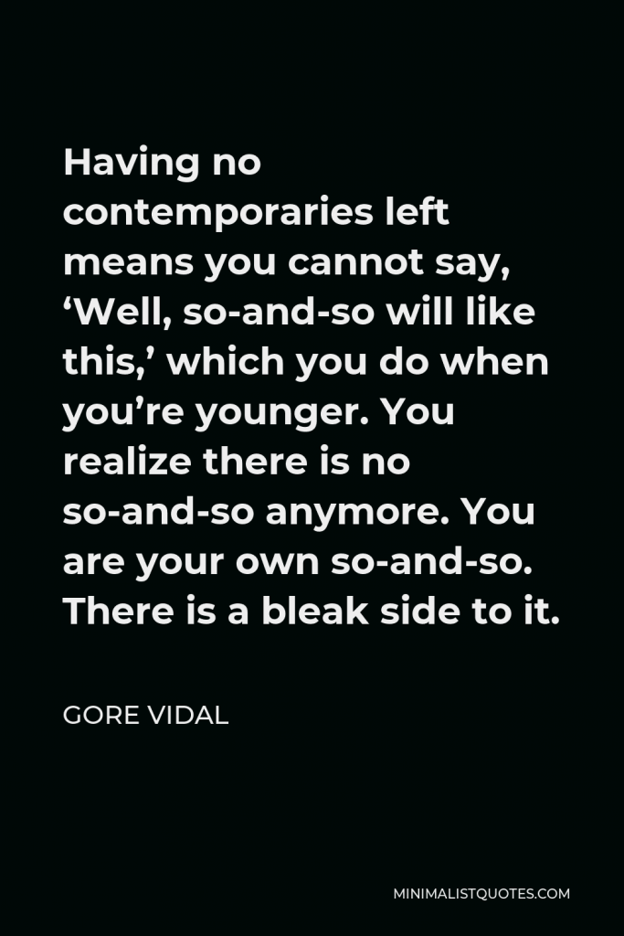 Gore Vidal Quote - Having no contemporaries left means you cannot say, ‘Well, so-and-so will like this,’ which you do when you’re younger. You realize there is no so-and-so anymore. You are your own so-and-so. There is a bleak side to it.