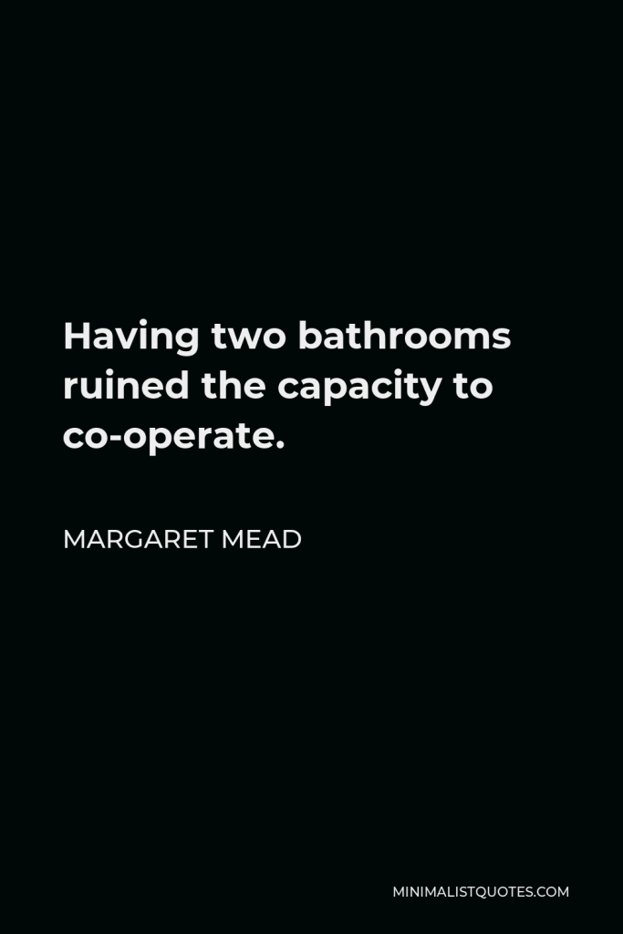 Margaret Mead Quote - Having two bathrooms ruined the capacity to co-operate.