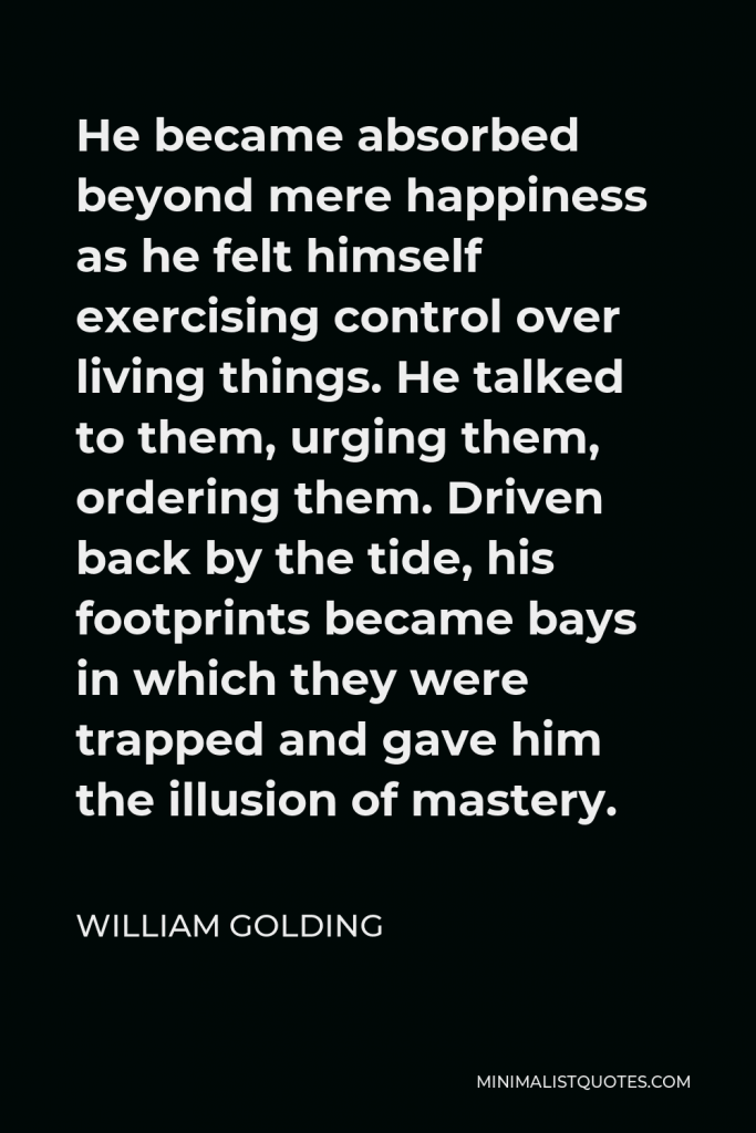 William Golding Quote - He became absorbed beyond mere happiness as he felt himself exercising control over living things. He talked to them, urging them, ordering them. Driven back by the tide, his footprints became bays in which they were trapped and gave him the illusion of mastery.