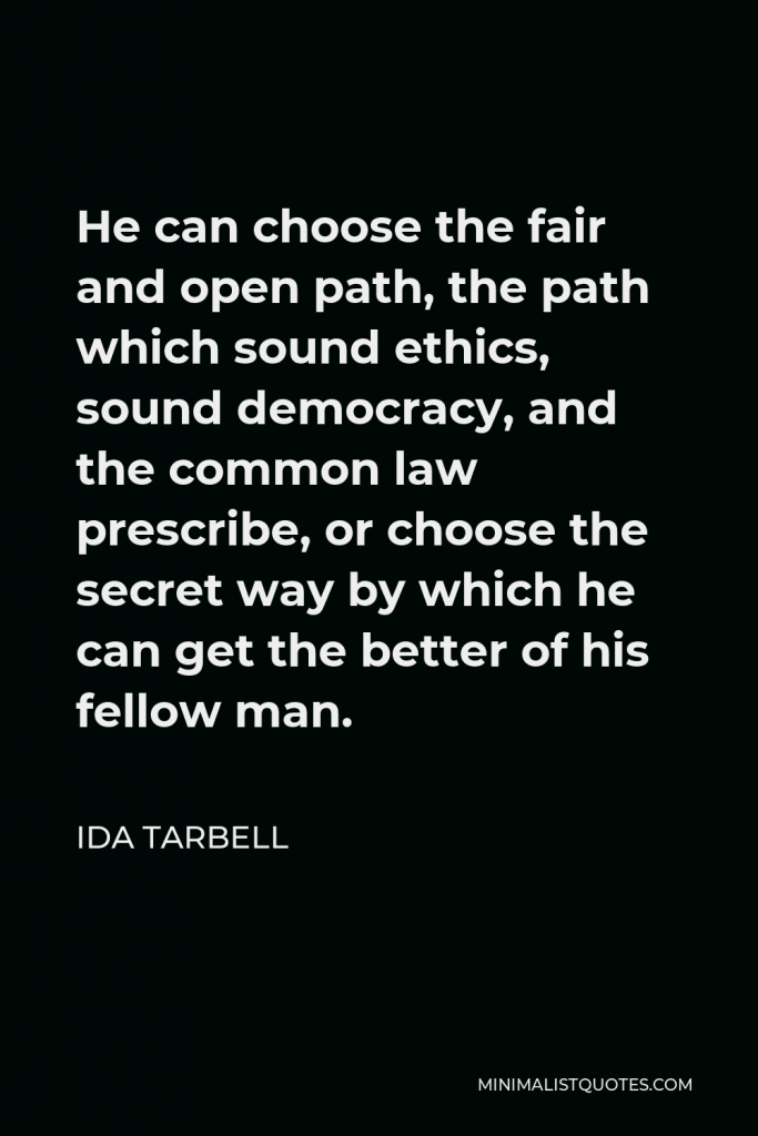 Ida Tarbell Quote - He can choose the fair and open path, the path which sound ethics, sound democracy, and the common law prescribe, or choose the secret way by which he can get the better of his fellow man.
