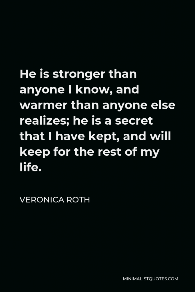 Veronica Roth Quote - He is stronger than anyone I know, and warmer than anyone else realizes; he is a secret that I have kept, and will keep for the rest of my life.