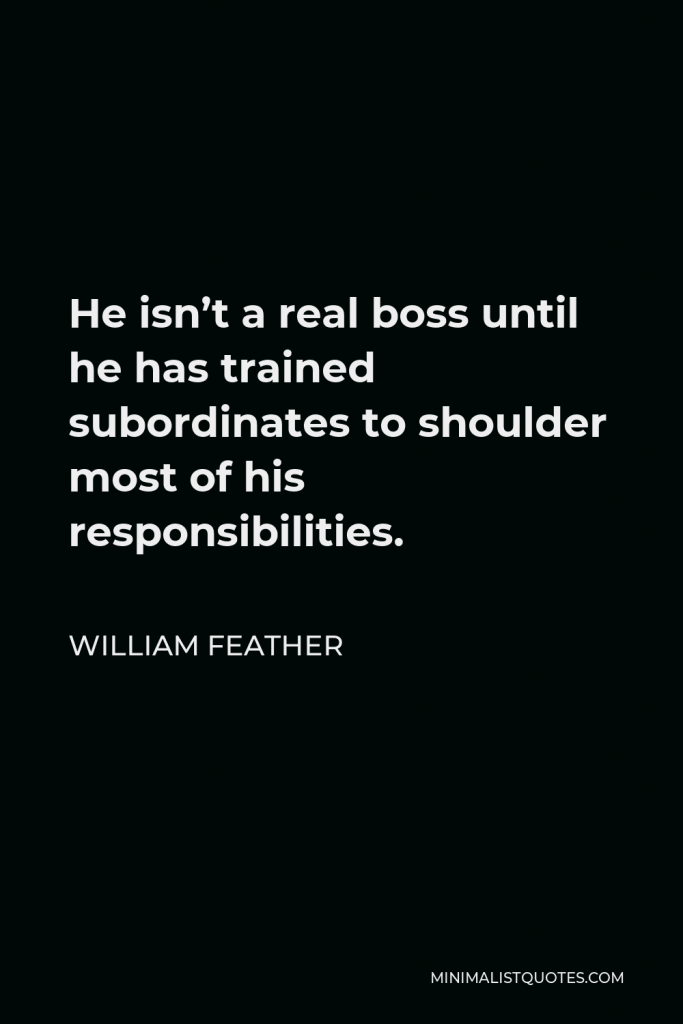 William Feather Quote - He isn’t a real boss until he has trained subordinates to shoulder most of his responsibilities.