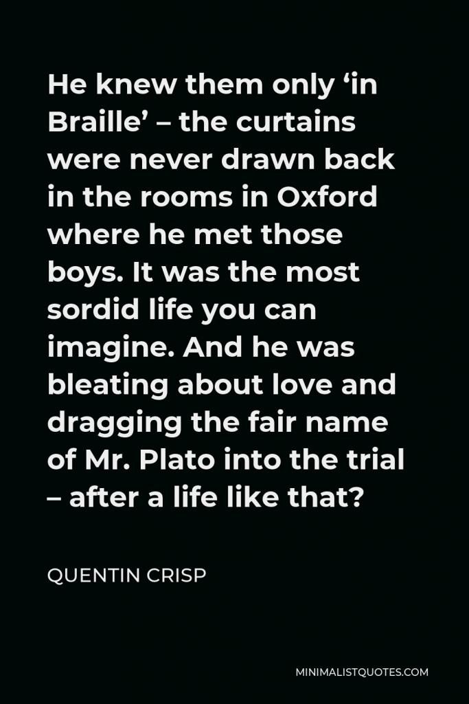 Quentin Crisp Quote - He knew them only ‘in Braille’ – the curtains were never drawn back in the rooms in Oxford where he met those boys. It was the most sordid life you can imagine. And he was bleating about love and dragging the fair name of Mr. Plato into the trial – after a life like that?