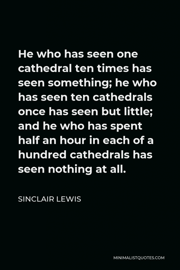 Sinclair Lewis Quote - He who has seen one cathedral ten times has seen something; he who has seen ten cathedrals once has seen but little; and he who has spent half an hour in each of a hundred cathedrals has seen nothing at all.
