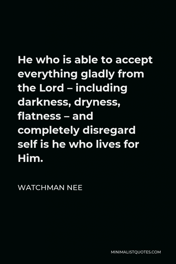 Watchman Nee Quote - He who is able to accept everything gladly from the Lord – including darkness, dryness, flatness – and completely disregard self is he who lives for Him.