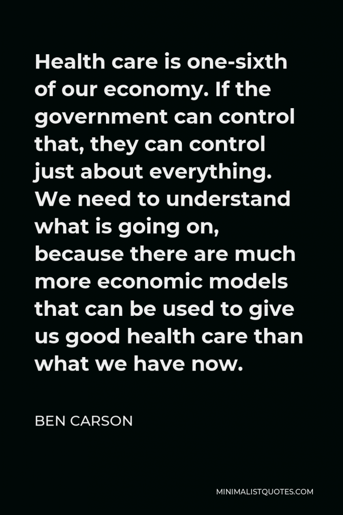 Ben Carson Quote - Health care is one-sixth of our economy. If the government can control that, they can control just about everything. We need to understand what is going on, because there are much more economic models that can be used to give us good health care than what we have now.