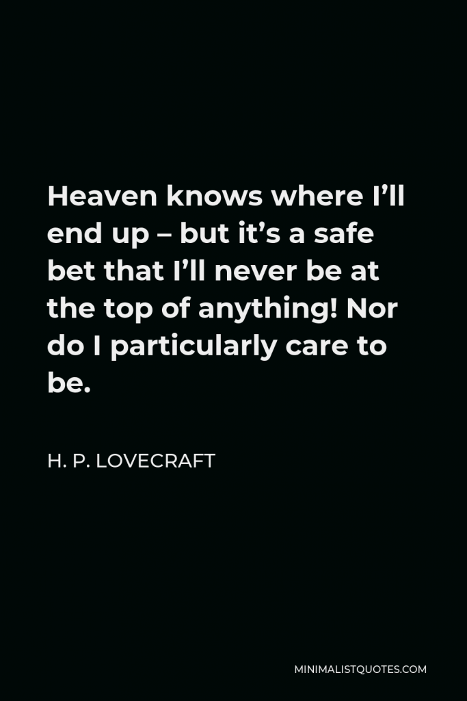 H. P. Lovecraft Quote - Heaven knows where I’ll end up – but it’s a safe bet that I’ll never be at the top of anything! Nor do I particularly care to be.