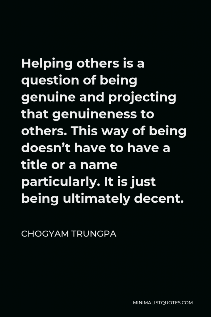 Chogyam Trungpa Quote - Helping others is a question of being genuine and projecting that genuineness to others. This way of being doesn’t have to have a title or a name particularly. It is just being ultimately decent.