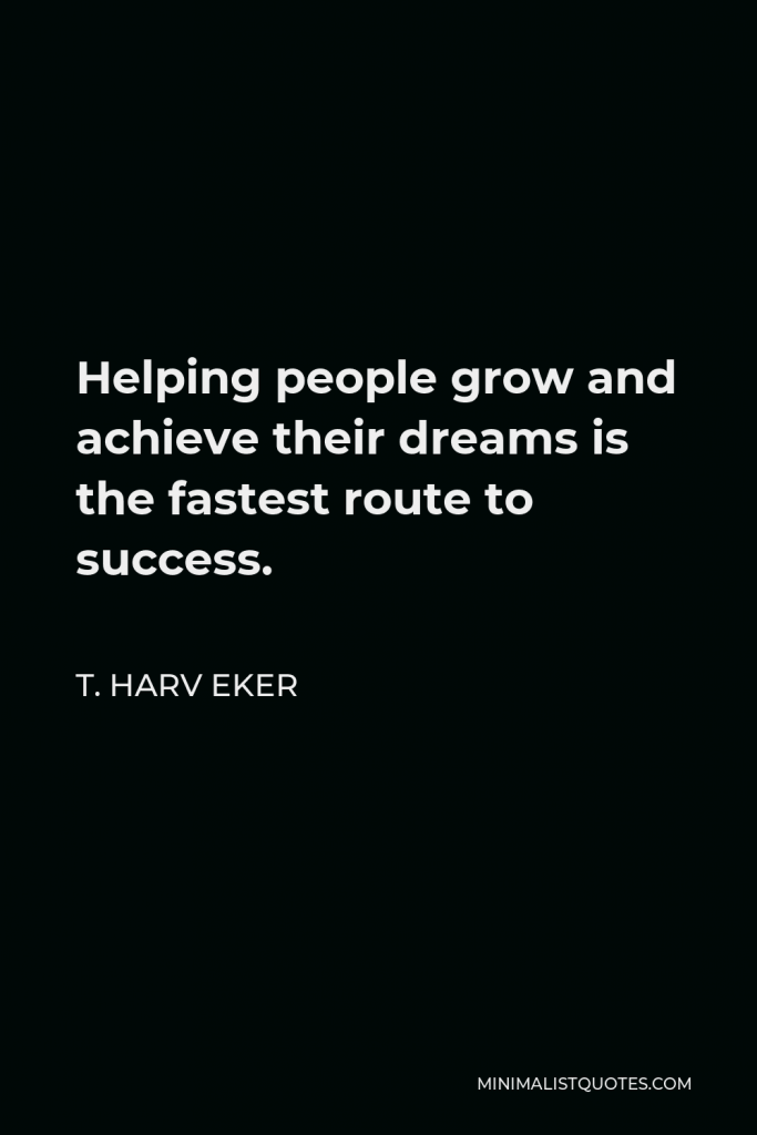 T. Harv Eker Quote - Helping people grow and achieve their dreams is the fastest route to success.