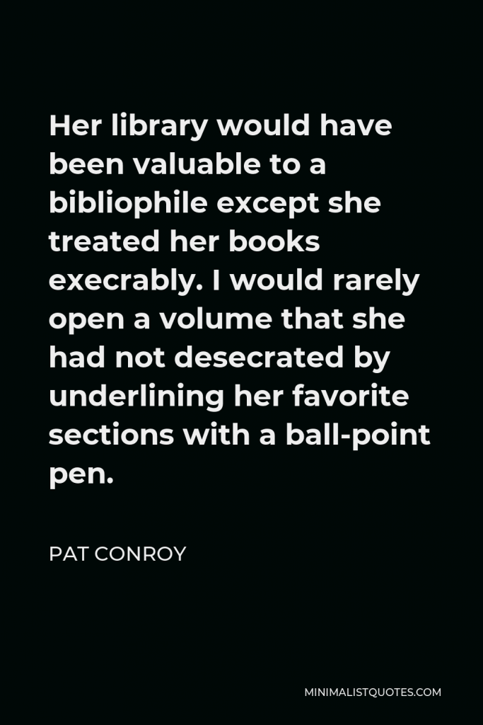 Pat Conroy Quote - Her library would have been valuable to a bibliophile except she treated her books execrably. I would rarely open a volume that she had not desecrated by underlining her favorite sections with a ball-point pen.