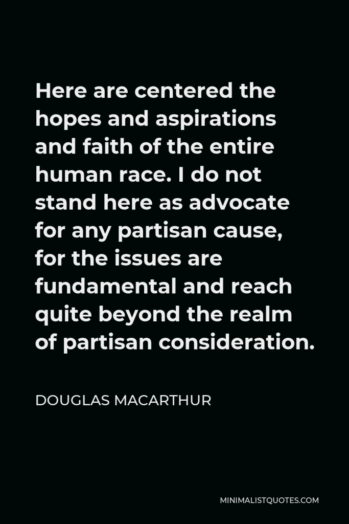 Douglas MacArthur Quote - Here are centered the hopes and aspirations and faith of the entire human race. I do not stand here as advocate for any partisan cause, for the issues are fundamental and reach quite beyond the realm of partisan consideration.