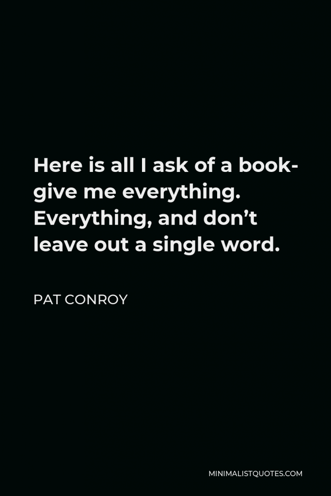Pat Conroy Quote - Here is all I ask of a book- give me everything. Everything, and don’t leave out a single word.