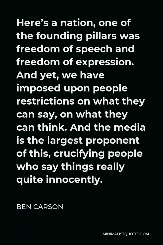 Ben Carson Quote - Here’s a nation, one of the founding pillars was freedom of speech and freedom of expression. And yet, we have imposed upon people restrictions on what they can say, on what they can think. And the media is the largest proponent of this, crucifying people who say things really quite innocently.