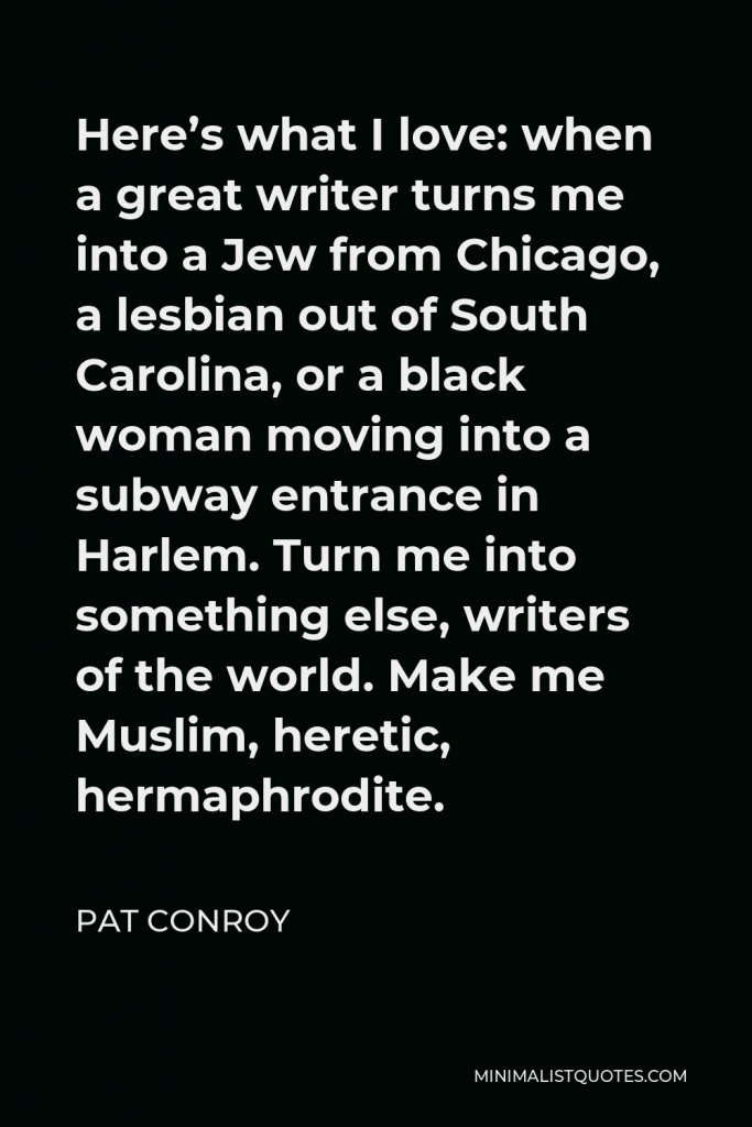 Pat Conroy Quote - Here’s what I love: when a great writer turns me into a Jew from Chicago, a lesbian out of South Carolina, or a black woman moving into a subway entrance in Harlem. Turn me into something else, writers of the world. Make me Muslim, heretic, hermaphrodite.