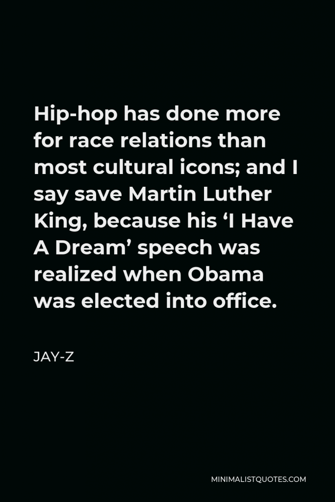 Jay-Z Quote - Hip-hop has done more for race relations than most cultural icons; and I say save Martin Luther King, because his ‘I Have A Dream’ speech was realized when Obama was elected into office.