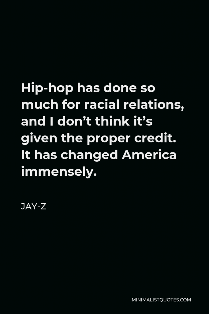 Jay-Z Quote - Hip-hop has done so much for racial relations, and I don’t think it’s given the proper credit. It has changed America immensely.