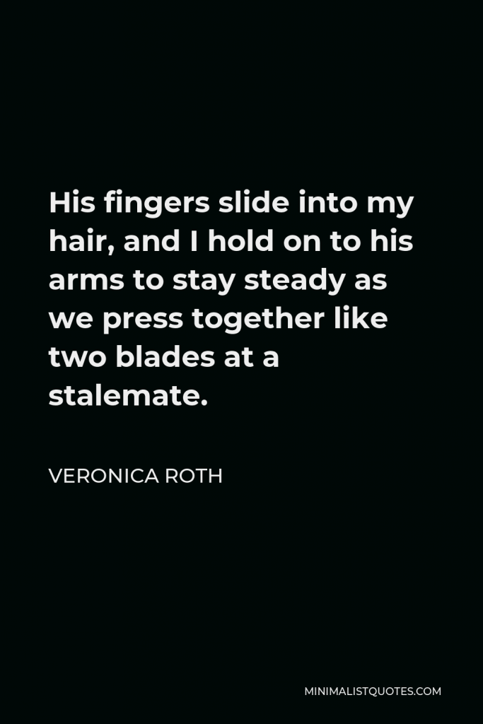 Veronica Roth Quote - His fingers slide into my hair, and I hold on to his arms to stay steady as we press together like two blades at a stalemate.