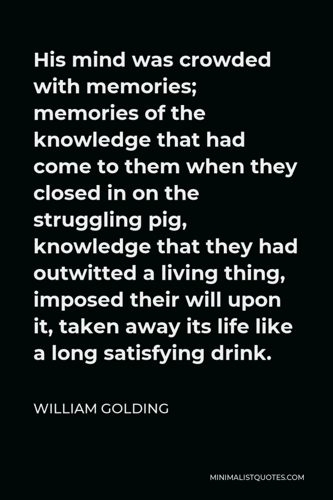 William Golding Quote - His mind was crowded with memories; memories of the knowledge that had come to them when they closed in on the struggling pig, knowledge that they had outwitted a living thing, imposed their will upon it, taken away its life like a long satisfying drink.