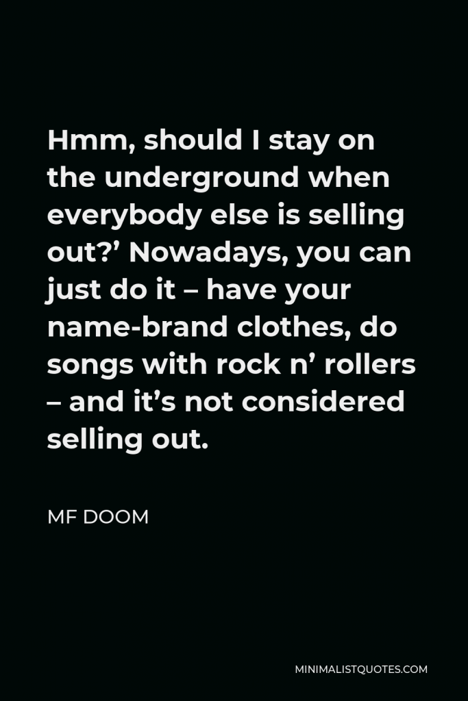 MF DOOM Quote - Hmm, should I stay on the underground when everybody else is selling out?’ Nowadays, you can just do it – have your name-brand clothes, do songs with rock n’ rollers – and it’s not considered selling out.