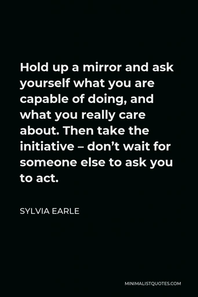 Sylvia Earle Quote - Hold up a mirror and ask yourself what you are capable of doing, and what you really care about. Then take the initiative – don’t wait for someone else to ask you to act.