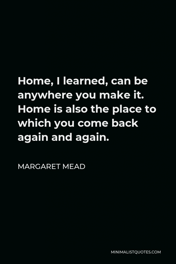 Margaret Mead Quote - Home, I learned, can be anywhere you make it. Home is also the place to which you come back again and again.