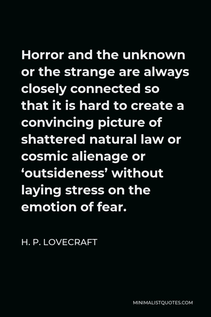 H. P. Lovecraft Quote - Horror and the unknown or the strange are always closely connected so that it is hard to create a convincing picture of shattered natural law or cosmic alienage or ‘outsideness’ without laying stress on the emotion of fear.
