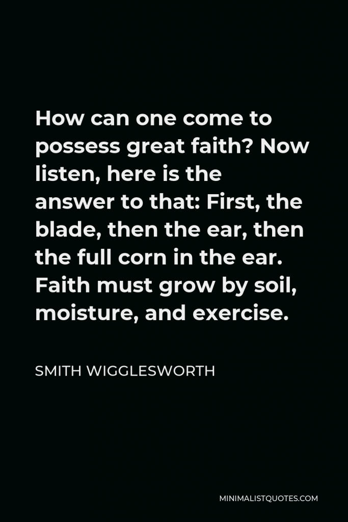 Smith Wigglesworth Quote - How can one come to possess great faith? Now listen, here is the answer to that: First, the blade, then the ear, then the full corn in the ear. Faith must grow by soil, moisture, and exercise.