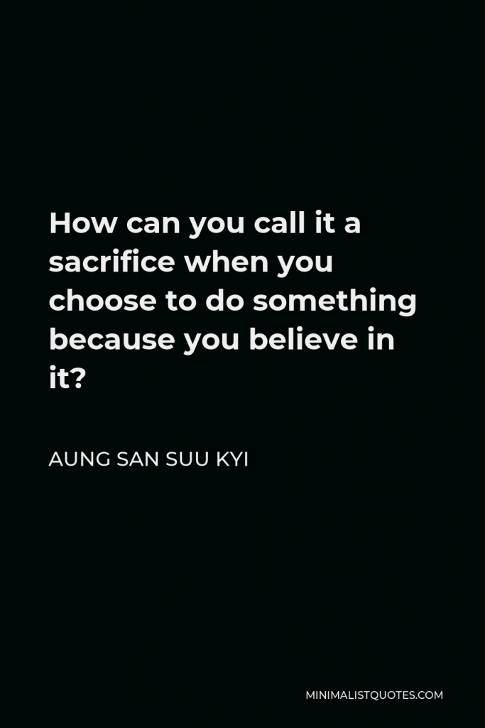 Aung San Suu Kyi Quote - How can you call it a sacrifice when you choose to do something because you believe in it?