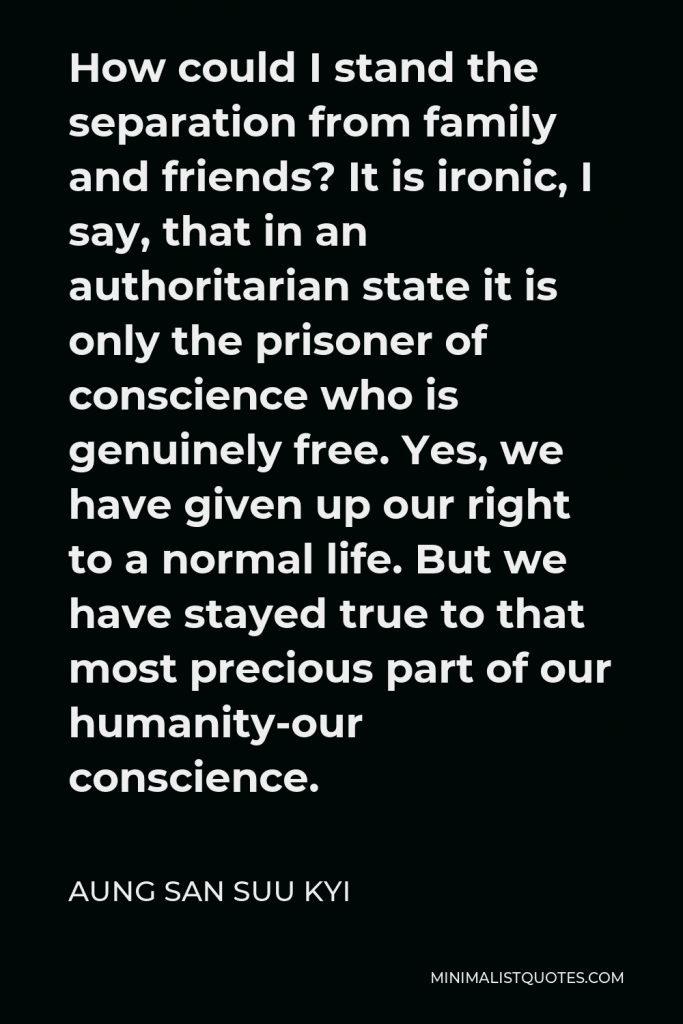 Aung San Suu Kyi Quote - How could I stand the separation from family and friends? It is ironic, I say, that in an authoritarian state it is only the prisoner of conscience who is genuinely free. Yes, we have given up our right to a normal life. But we have stayed true to that most precious part of our humanity-our conscience.
