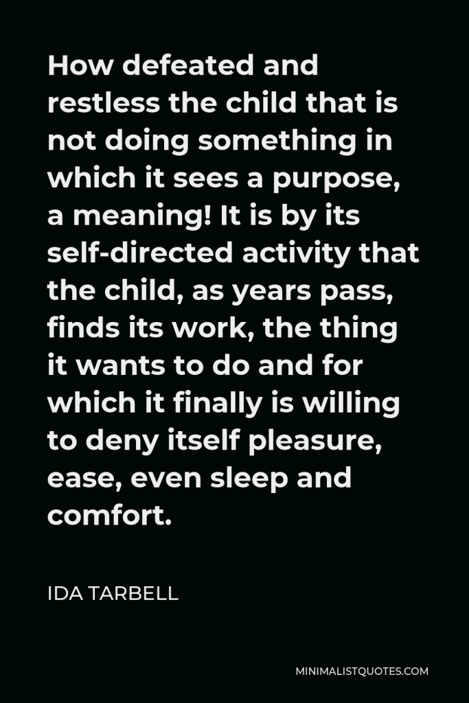 Ida Tarbell Quote - How defeated and restless the child that is not doing something in which it sees a purpose, a meaning! It is by its self-directed activity that the child, as years pass, finds its work, the thing it wants to do and for which it finally is willing to deny itself pleasure, ease, even sleep and comfort.