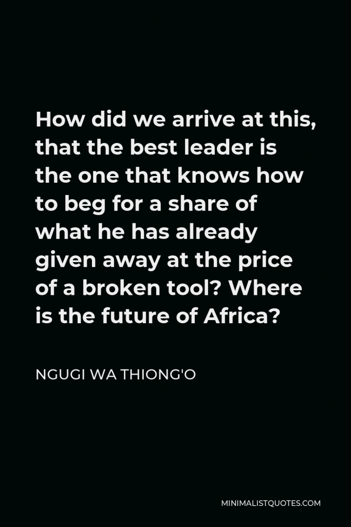 Ngugi wa Thiong'o Quote - How did we arrive at this, that the best leader is the one that knows how to beg for a share of what he has already given away at the price of a broken tool? Where is the future of Africa?