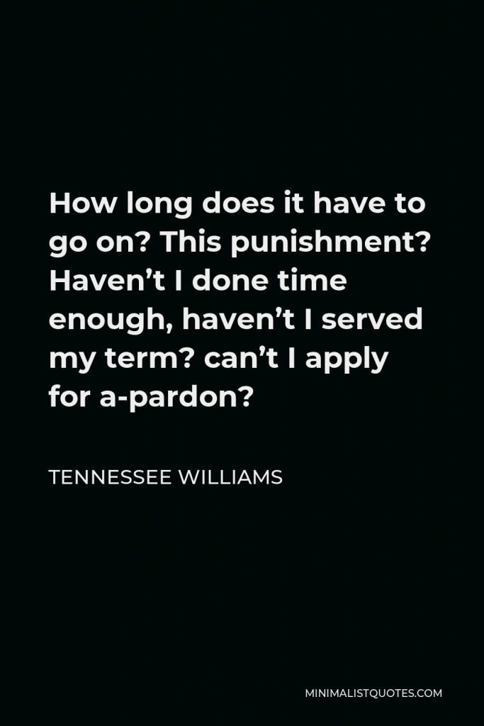 Tennessee Williams Quote - How long does it have to go on? This punishment? Haven’t I done time enough, haven’t I served my term? can’t I apply for a-pardon?