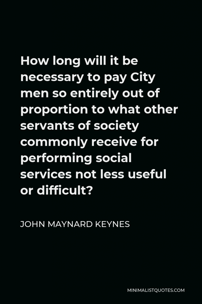 John Maynard Keynes Quote - How long will it be necessary to pay City men so entirely out of proportion to what other servants of society commonly receive for performing social services not less useful or difficult?