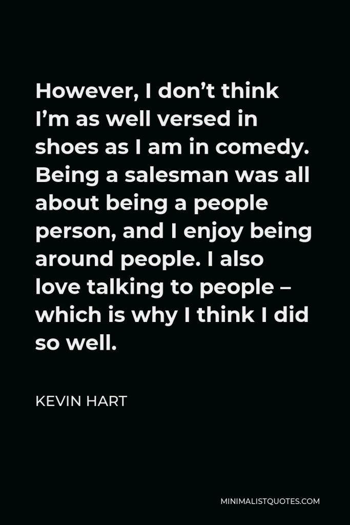 Kevin Hart Quote - However, I don’t think I’m as well versed in shoes as I am in comedy. Being a salesman was all about being a people person, and I enjoy being around people. I also love talking to people – which is why I think I did so well.