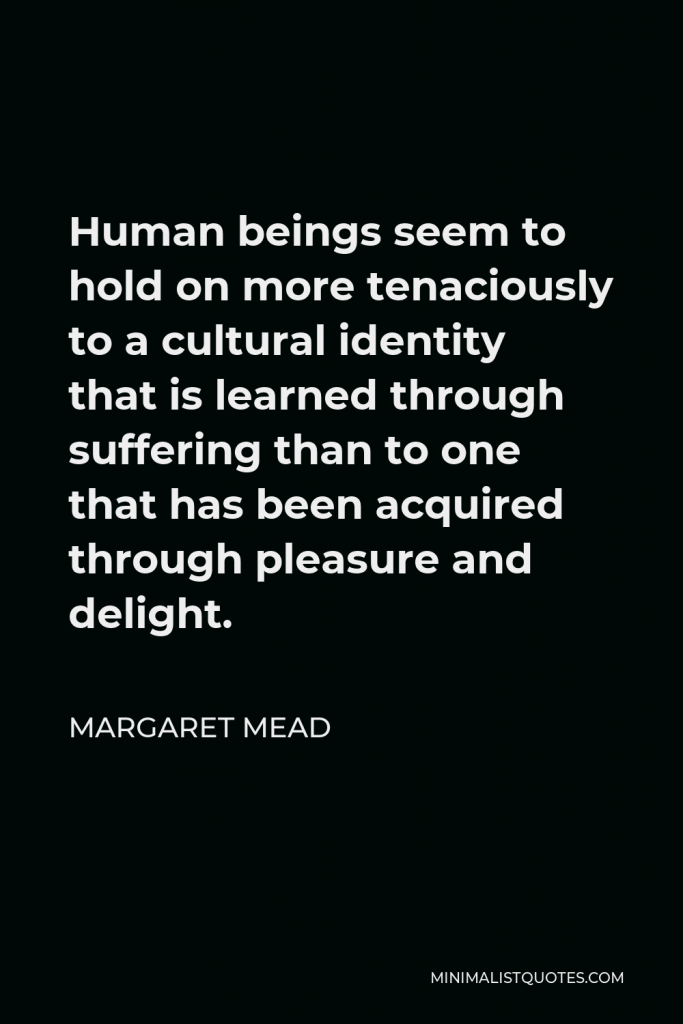 Margaret Mead Quote - Human beings seem to hold on more tenaciously to a cultural identity that is learned through suffering than to one that has been acquired through pleasure and delight.