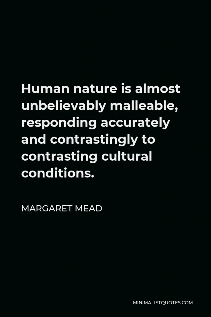 Margaret Mead Quote - Human nature is almost unbelievably malleable, responding accurately and contrastingly to contrasting cultural conditions.