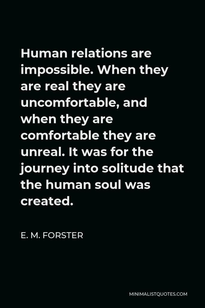 E. M. Forster Quote - Human relations are impossible. When they are real they are uncomfortable, and when they are comfortable they are unreal. It was for the journey into solitude that the human soul was created.