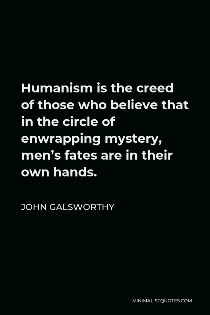 John Galsworthy Quote - Humanism is the creed of those who believe that in the circle of enwrapping mystery, men’s fates are in their own hands.