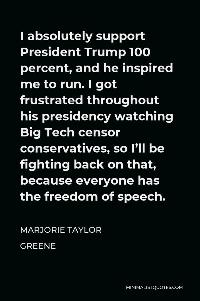 Marjorie Taylor Greene Quote - I absolutely support President Trump 100 percent, and he inspired me to run. I got frustrated throughout his presidency watching Big Tech censor conservatives, so I’ll be fighting back on that, because everyone has the freedom of speech.