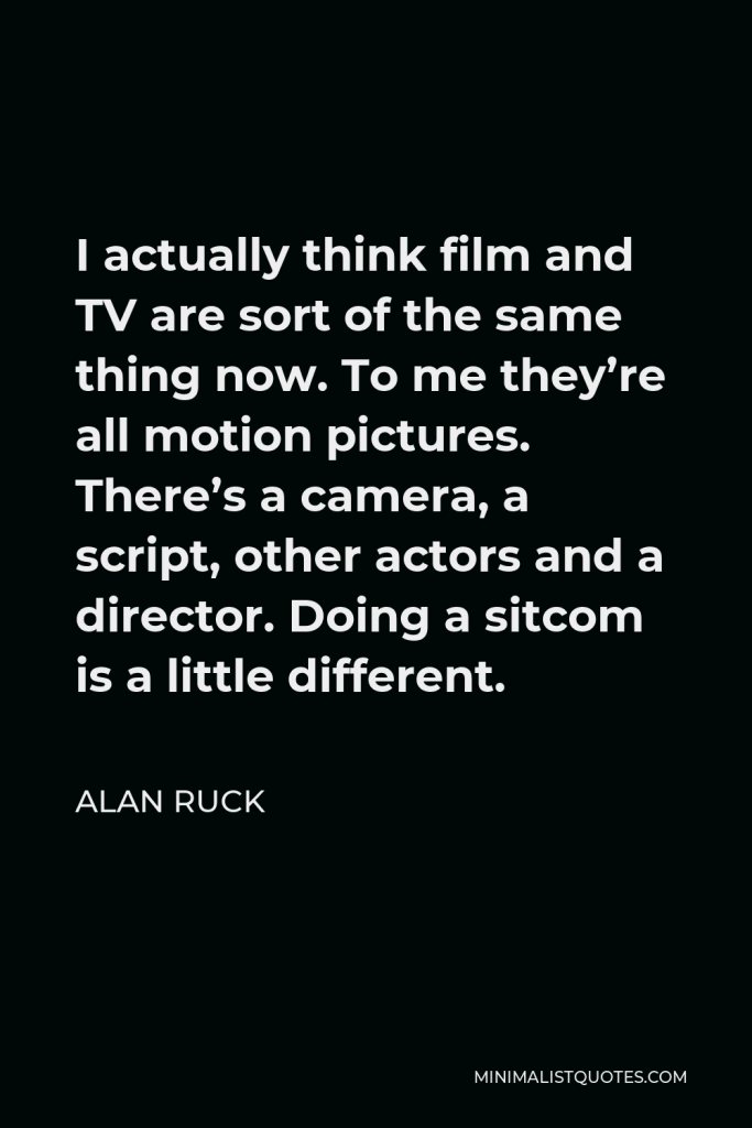 Alan Ruck Quote - I actually think film and TV are sort of the same thing now. To me they’re all motion pictures. There’s a camera, a script, other actors and a director. Doing a sitcom is a little different.