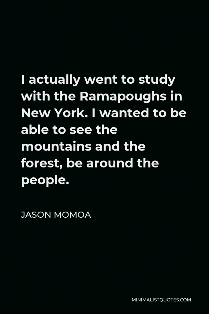 Jason Momoa Quote - I actually went to study with the Ramapoughs in New York. I wanted to be able to see the mountains and the forest, be around the people.