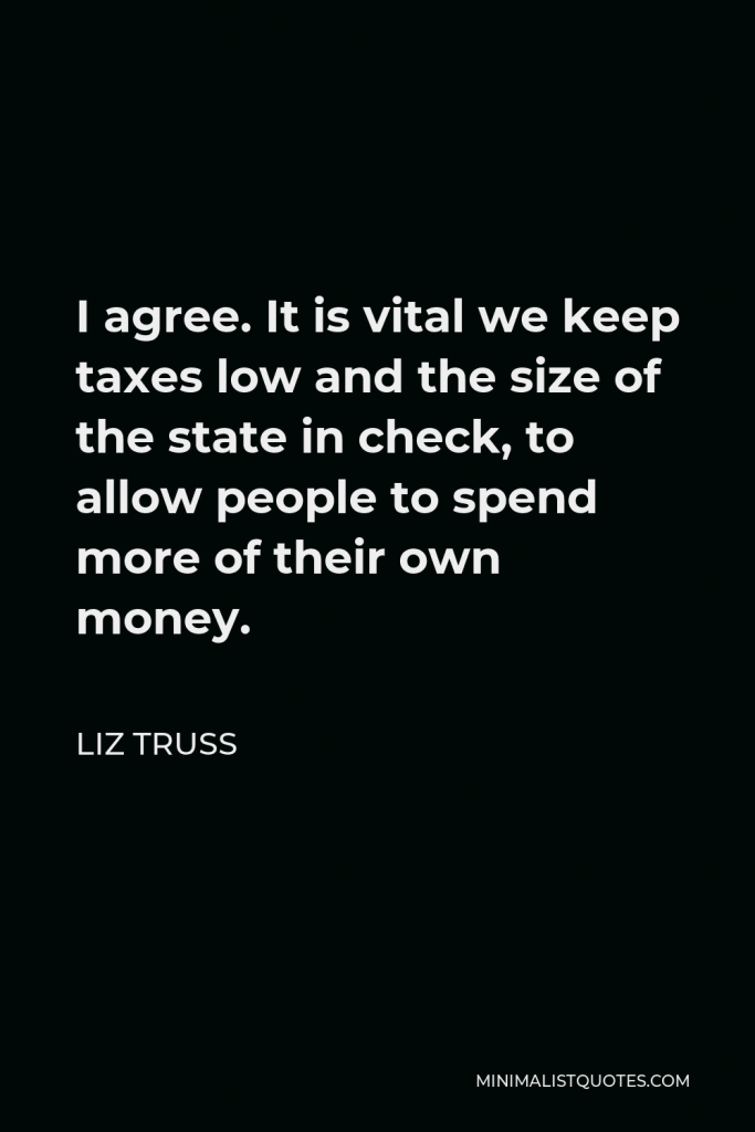 Liz Truss Quote - I agree. It is vital we keep taxes low and the size of the state in check, to allow people to spend more of their own money.