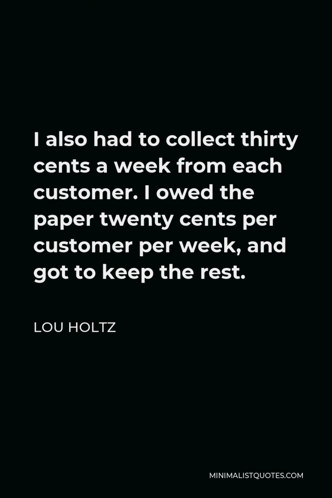Lou Holtz Quote - I also had to collect thirty cents a week from each customer. I owed the paper twenty cents per customer per week, and got to keep the rest.