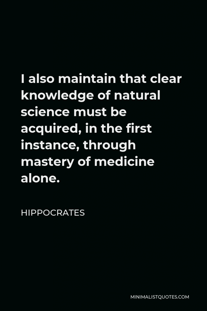 Hippocrates Quote - I also maintain that clear knowledge of natural science must be acquired, in the first instance, through mastery of medicine alone.