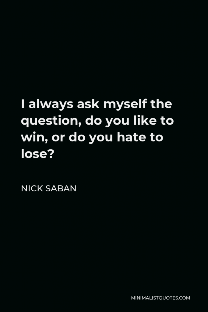Nick Saban Quote - I always ask myself the question, do you like to win, or do you hate to lose?