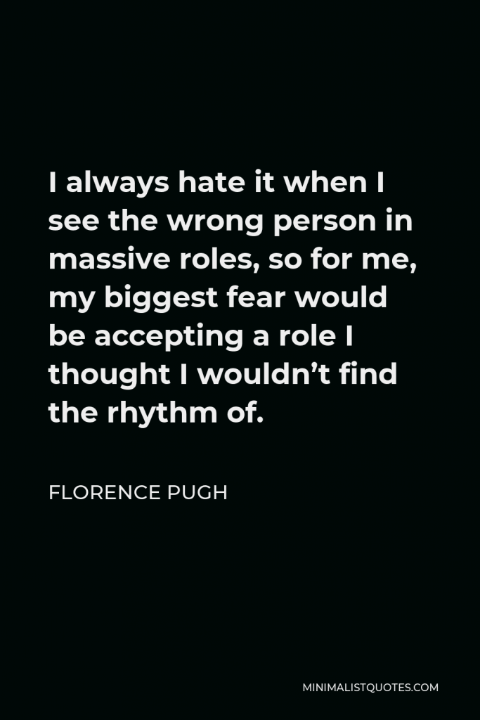 Florence Pugh Quote - I always hate it when I see the wrong person in massive roles, so for me, my biggest fear would be accepting a role I thought I wouldn’t find the rhythm of.