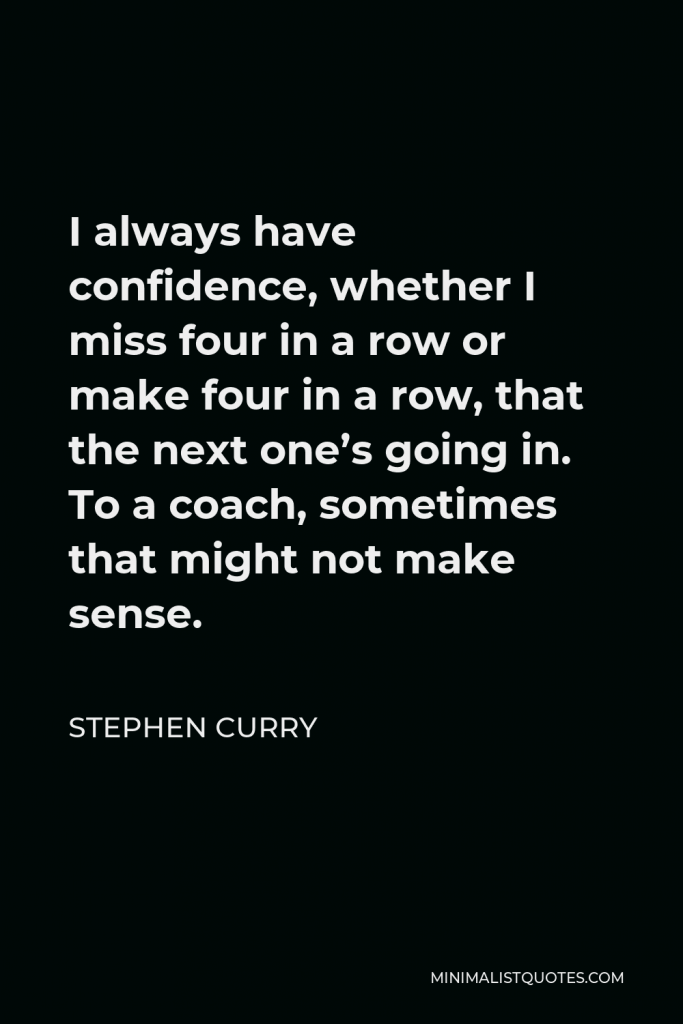 Stephen Curry Quote - I always have confidence, whether I miss four in a row or make four in a row, that the next one’s going in. To a coach, sometimes that might not make sense.