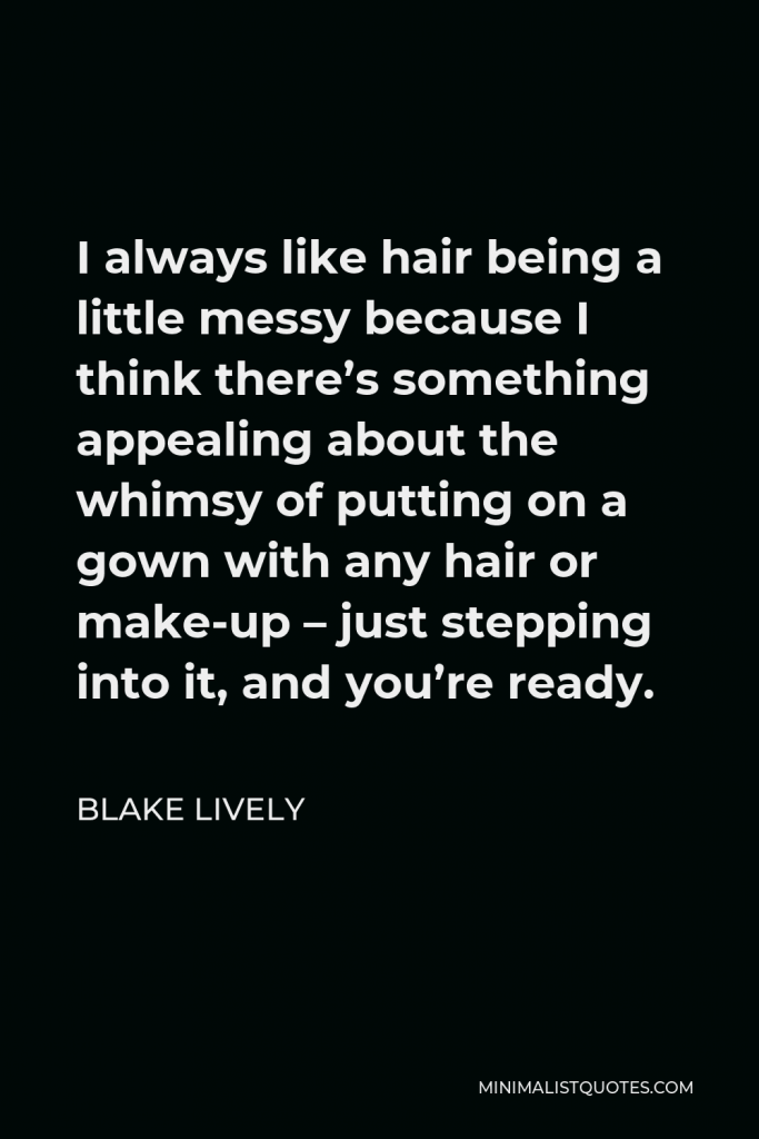Blake Lively Quote - I always like hair being a little messy because I think there’s something appealing about the whimsy of putting on a gown with any hair or make-up – just stepping into it, and you’re ready.