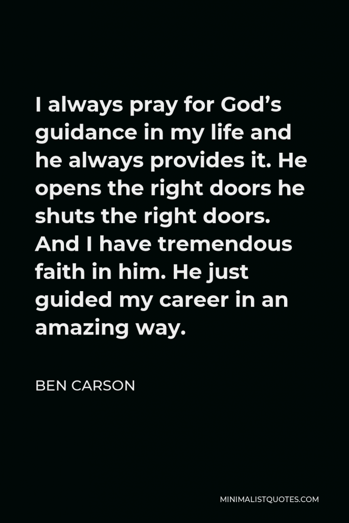 Ben Carson Quote - I always pray for God’s guidance in my life and he always provides it. He opens the right doors he shuts the right doors. And I have tremendous faith in him. He just guided my career in an amazing way.
