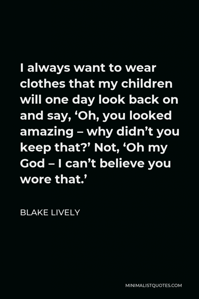 Blake Lively Quote - I always want to wear clothes that my children will one day look back on and say, ‘Oh, you looked amazing – why didn’t you keep that?’ Not, ‘Oh my God – I can’t believe you wore that.’